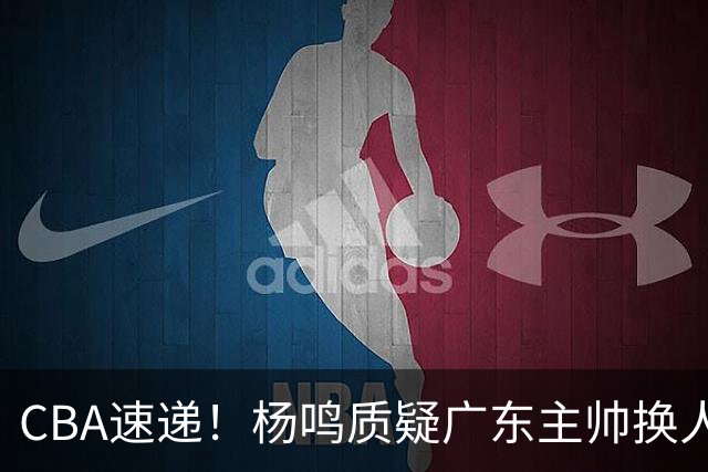 CBA速递！杨鸣质疑广东主帅换人意图，广东大外援全场0出手得0分，新赛季首位下课总经理出炉